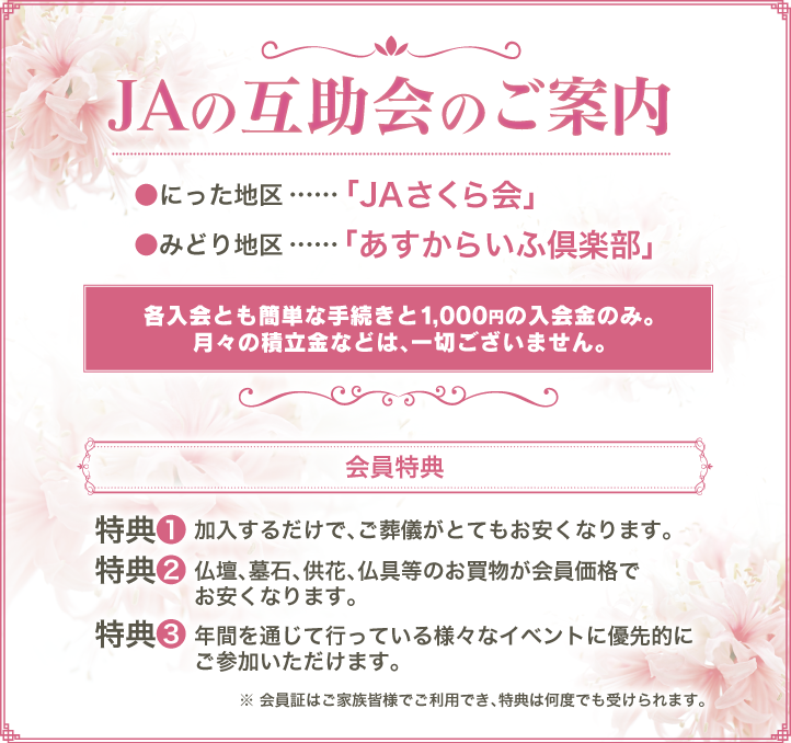 JAの互助会のご案内
●にった地区…「JAさくら会」

					  ●みどり地区…「あすからいふ倶楽部」
各入会とも簡単な手続きと1,000円の入会金のみ。

					  月々の積立金などは、一切ございません。

					  会員特典

					  特典①加入するだけで、ご葬儀がとてもお安くなります。

					  特典②仏壇、墓石、供花、仏具等のお買物が会員価格でお安くなります。

					  特典③年間を通じて行っている様々なイベントに優先的にご参加いただけます。

					  ※会員証はご家族皆様でご利用でき、特典は何度でも受けられます。