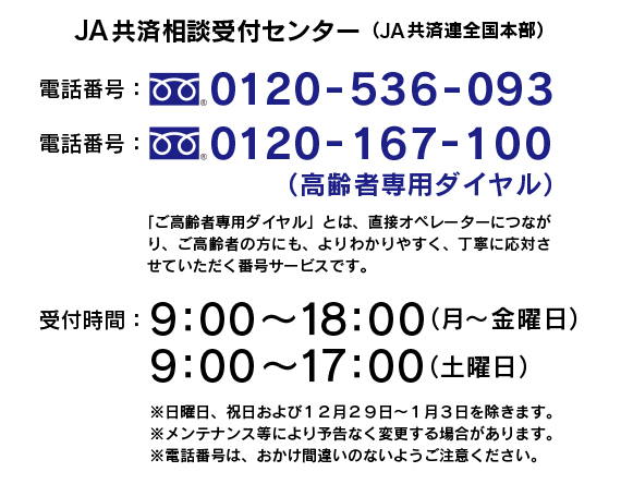 JA共済相談受付センター（JA共済連全国本部）　電話番号：0120-536-093　電話番号：0120-167-100（ご高齢者専用ダイヤル）　「ご高齢者専用ダイヤル」とは、直接オペレーターにつながり、よりわかりやすく、丁寧に対応させていただく番号サービスです。　受付時間：９：００〜１８：００（月〜金曜日）、９：００〜１７：００（土曜日）　※日曜日、祝日および12月29日〜1月3日を除きます。※メンテナンス等ににより予告なく変更する場合があります。※電話番号は、おかけ間違いのないようにご注意ください。