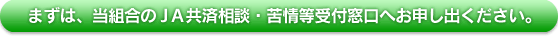 まずは、当組合のJA共済相談・苦情等受付窓口へお申し出ください。