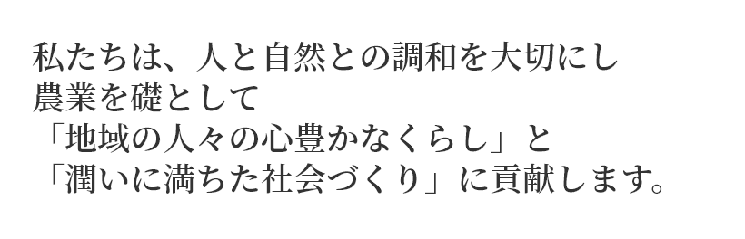 私たちは、人と自然との調和を大切にし農業を礎として「地域の人々の心豊かなくらし」と「潤いに満ちた社会づくり」に貢献します。