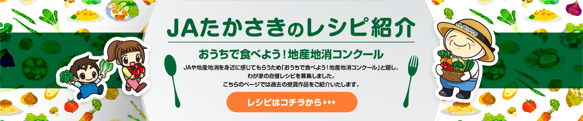 JAたかさきのレシピ紹介
おうちで食べよう！地産地消コンクール
JAや地産地消を身近に感じてもらうため「おうちで食べよう！地産地消コンクール」と題し、
わが家の自慢レシピを募集しました。
こちらのページでは過去の受賞作品をご紹介いたします。