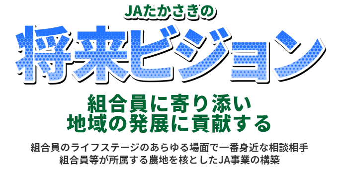 JAたかさきの将来ビジョン
組合員に寄り添い
地域の発展に貢献する
組合員のライフステージのあらゆる場面で一番身近な相談相手
組合員等が所属する農地を核としたJA事業の構築