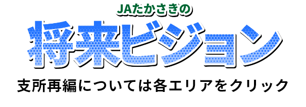 JAたかさきの将来ビジョン
支所再編については各エリアをクリック