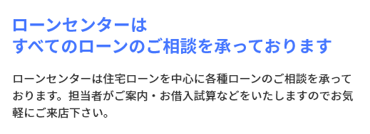 ローンセンターはすべてのローンのご相談を承っております ローンセンターは住宅ローンを中心に各種ローンのご相談を承っております。担当者がご案内・お借入試算などをいたしますのでお気軽にご来店下さい。