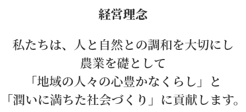 経営理念　私たちは、人と自然との調和を大切にし　農業を礎として「地域の人々の心豊かなくらし」と「潤いに満ちた社会づくり」に貢献します。